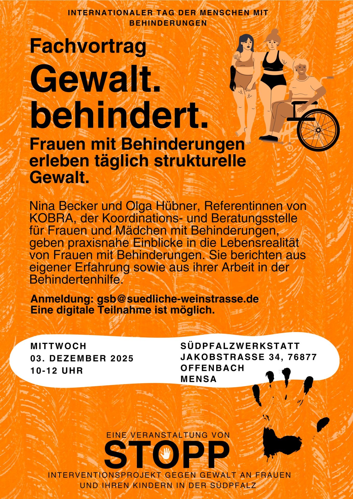 Orangefarbener Flyer, drei Frauen, teils sichtbar  körperbehindert. Aufschrift: Eine Veranstaltung von STOPP. Nina Becker und Olga Hübner, Referentinnen von KOBRA, der Koordinations- und Beratungsstelle für Frauen und Mädchen mit Behinderungen, geben praxisnahe Einblicke in die Lebensrealität von Frauen mit Behinderungen. Sie berichten aus eigener Erfahrung sowie aus ihrer Arbeit in der Behindertenhilfe. Gewalt. behindert. Frauen mit Behinderungen erleben täglich strukturelle Gewalt. Fachvortrag M I T T W O C H 0 3 . D E Z E M B E R 2 0 2 5 1 0 - 1 2 U H R S Ü D P F A L Z W E R K S T A T T J A K O B S T R A S S E 3 4 , 7 6 8 7 7 O F F E N B A C H M E N S A I N T E R N A T I O N A L E R T A G D E R M E N S C H E N M I T B E H I N D E R U N G E N Anmeldung: gsb@suedliche-weinstrasse.de Eine digitale Teilnahme ist möglich. I N T E R V E N T I O N S P R O J E K T G E G E N G E W A L T A N F R A U E N U N D I H R E N K I N D E R N I N D E R S Ü D P F A L Z